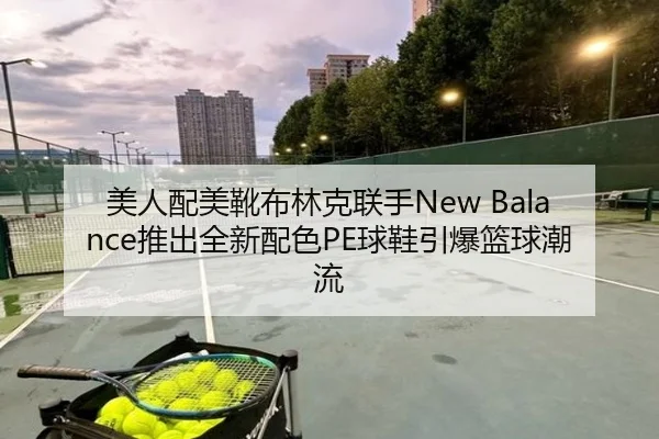美人配美靴布林克联手New Balance推出全新配色PE球鞋引爆篮球潮流
