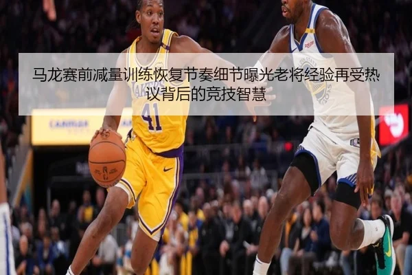 马龙赛前减量训练恢复节奏细节曝光老将经验再受热议背后的竞技智慧
